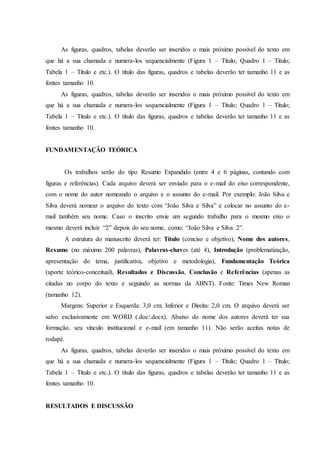 As figuras, quadros, tabelas deverão ser inseridos o mais próximo possível do texto em
que há a sua chamada e numera-los sequencialmente (Figura 1 – Título; Quadro 1 – Título;
Tabela 1 – Título e etc.). O título das figuras, quadros e tabelas deverão ter tamanho 11 e as
fontes tamanho 10.
As figuras, quadros, tabelas deverão ser inseridos o mais próximo possível do texto em
que há a sua chamada e numera-los sequencialmente (Figura 1 – Título; Quadro 1 – Título;
Tabela 1 – Título e etc.). O título das figuras, quadros e tabelas deverão ter tamanho 11 e as
fontes tamanho 10.
FUNDAMENTAÇÃO TEÓRICA
Os trabalhos serão do tipo Resumo Expandido (entre 4 e 6 páginas, contando com
figuras e referências). Cada arquivo deverá ser enviado para o e-mail do eixo correspondente,
com o nome do autor nomeando o arquivo e o assunto do e-mail. Por exemplo: João Silva e
Silva deverá nomear o arquivo do texto com “João Silva e Silva” e colocar no assunto do e-
mail também seu nome. Caso o inscrito envie um segundo trabalho para o mesmo eixo o
mesmo deverá incluir “2” depois do seu nome, como: “João Silva e Silva 2”.
A estrutura do manuscrito deverá ter: Título (conciso e objetivo), Nome dos autores,
Resumo (no máximo 200 palavras), Palavras-chaves (até 4), Introdução (problematização,
apresentação do tema, justificativa, objetivo e metodologia), Fundamentação Teórica
(aporte teórico-conceitual), Resultados e Discussão, Conclusão e Referências (apenas as
citadas no corpo do texto e seguindo as normas da ABNT). Fonte: Times New Roman
(tamanho 12).
Margens: Superior e Esquerda: 3,0 cm; Inferior e Direita: 2,0 cm. O arquivo deverá ser
salvo exclusivamente em WORD (.doc/.docx). Abaixo do nome dos autores deverá ter sua
formação, seu vínculo institucional e e-mail (em tamanho 11). Não serão aceitas notas de
rodapé.
As figuras, quadros, tabelas deverão ser inseridos o mais próximo possível do texto em
que há a sua chamada e numera-los sequencialmente (Figura 1 – Título; Quadro 1 – Título;
Tabela 1 – Título e etc.). O título das figuras, quadros e tabelas deverão ter tamanho 11 e as
fontes tamanho 10.
RESULTADOS E DISCUSSÃO
 