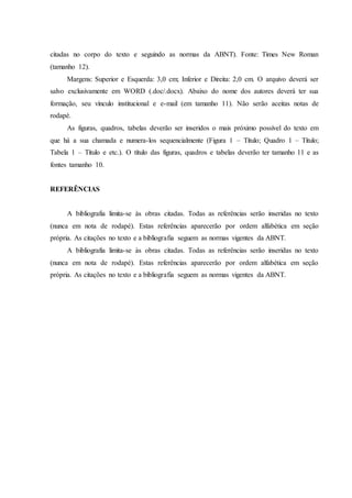 citadas no corpo do texto e seguindo as normas da ABNT). Fonte: Times New Roman
(tamanho 12).
Margens: Superior e Esquerda: 3,0 cm; Inferior e Direita: 2,0 cm. O arquivo deverá ser
salvo exclusivamente em WORD (.doc/.docx). Abaixo do nome dos autores deverá ter sua
formação, seu vínculo institucional e e-mail (em tamanho 11). Não serão aceitas notas de
rodapé.
As figuras, quadros, tabelas deverão ser inseridos o mais próximo possível do texto em
que há a sua chamada e numera-los sequencialmente (Figura 1 – Título; Quadro 1 – Título;
Tabela 1 – Título e etc.). O título das figuras, quadros e tabelas deverão ter tamanho 11 e as
fontes tamanho 10.
REFERÊNCIAS
A bibliografia limita-se às obras citadas. Todas as referências serão inseridas no texto
(nunca em nota de rodapé). Estas referências aparecerão por ordem alfabética em seção
própria. As citações no texto e a bibliografia seguem as normas vigentes da ABNT.
A bibliografia limita-se às obras citadas. Todas as referências serão inseridas no texto
(nunca em nota de rodapé). Estas referências aparecerão por ordem alfabética em seção
própria. As citações no texto e a bibliografia seguem as normas vigentes da ABNT.
 