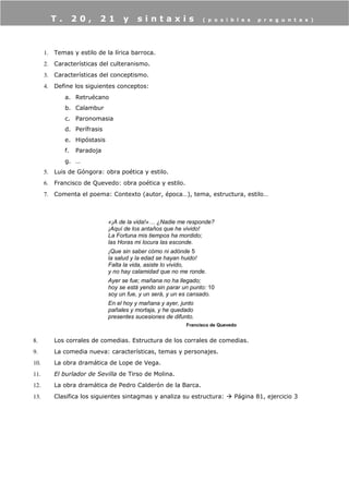 1. Temas y estilo de la lírica barroca.
2. Características del culteranismo.
3. Características del conceptismo.
4. Define los siguientes conceptos:
a. Retruécano
b. Calambur
c. Paronomasia
d. Perífrasis
e. Hipóstasis
f. Paradoja
g. …
5. Luis de Góngora: obra poética y estilo.
6. Francisco de Quevedo: obra poética y estilo.
7. Comenta el poema: Contexto (autor, época…), tema, estructura, estilo…
«¡A de la vida!»… ¿Nadie me responde?
¡Aquí de los antaños que he vivido!
La Fortuna mis tiempos ha mordido;
las Horas mi locura las esconde.
¡Que sin saber cómo ni adónde 5
la salud y la edad se hayan huido!
Falta la vida, asiste lo vivido,
y no hay calamidad que no me ronde.
Ayer se fue; mañana no ha llegado;
hoy se está yendo sin parar un punto: 10
soy un fue, y un será, y un es cansado.
En el hoy y mañana y ayer, junto
pañales y mortaja, y he quedado
presentes sucesiones de difunto.
Francisco de Quevedo
8. Los corrales de comedias. Estructura de los corrales de comedias.
9. La comedia nueva: características, temas y personajes.
10. La obra dramática de Lope de Vega.
11. El burlador de Sevilla de Tirso de Molina.
12. La obra dramática de Pedro Calderón de la Barca.
13. Clasifica los siguientes sintagmas y analiza su estructura:  Página 81, ejercicio 3
T . 2 0 , 2 1 y s i n t a x i s ( p o s i b l e s p r e g u n t a s )
 