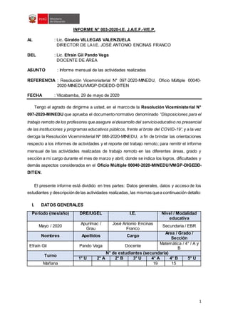 1
INFORME N° 003-2020-I.E. J.A.E.F.-V/E.P.
AL : Lic. Giraldo VILLEGAS VALENZUELA
DIRECTOR DE LA I.E. JOSÉ ANTONIO ENCINAS FRANCO
DEL : Lic. Efraín Gil Pando Vega
DOCENTE DE ÁREA
ASUNTO : Informe mensual de las actividades realizadas
REFERENCIA : Resolución Viceministerial N° 097-2020-MINEDU, Oficio Múltiple 00040-
2020-MINEDU/VMGP-DIGEDD-DITEN
FECHA : Vilcabamba, 29 de mayo de 2020
Tengo el agrado de dirigirme a usted, en el marco de la Resolución Viceministerial N°
097-2020-MINEDU que aprueba el documento normativo denominado “Disposiciones para el
trabajo remoto de los profesores que asegure el desarrollo del servicioeducativo no presencial
de las instituciones y programas educativos públicos, frente al brote del COVID-19”, y a la vez
deroga la Resolución Viceministerial Nº 088-2020-MINEDU, a fin de brindar las orientaciones
respecto a los informes de actividades y el reporte del trabajo remoto; para remitir el informe
mensual de las actividades realizadas de trabajo remoto en las diferentes áreas, grado y
sección a mi cargo durante el mes de marzo y abril; donde se indica los logros, dificultades y
demás aspectos considerados en el Oficio Múltiple 00040-2020-MINEDU/VMGP-DIGEDD-
DITEN.
El presente informe está dividido en tres partes: Datos generales, datos y acceso de los
estudiantes y descripciónde las actividades realizadas, las mismas quea continuación detallo:
I. DATOS GENERALES
Periodo (mes/año) DRE/UGEL I.E. Nivel / Modalidad
educativa
Mayo / 2020
Apurímac /
Grau
José Antonio Encinas
Franco
Secundaria / EBR
Nombres Apellidos Cargo
Área / Grado /
Sección
Efraín Gil Pando Vega Docente
Matemática / 4° / A y
B
Turno
N° de estudiantes (secundaria)
1° U 2° A 2° B 3° U 4° A 4° B 5° U
Mañana 19 15
 