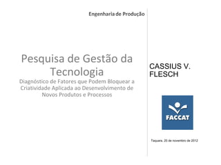 Pesquisa de Gestão da
                                                  CASSIUS V.
     Tecnologia                                   FLESCH
Diagnóstico de Fatores que Podem Bloquear a
Criatividade Aplicada ao Desenvolvimento de
         Novos Produtos e Processos




                                                  Taquara, 20 de novembro de 2012



                                              .
 