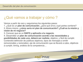 Desarrollo del plan de comunicación




 ¿Qué vamos a trabajar y cómo ?
 Vamos a partir de cero y seguiremos los siguientes pasos:
 1. ¿Qué es un plan de comunicación, ¿para qué sirve y qué partes contiene?
 2. Ahora mismo, ¿cómo sería mi plan de comunicación? ¿Cuál es la misión y
 visión de mi negocio?
 3. Conocer que es un DAFO y aplicarlo a tu negocio.
 4. Desarrollar un plan de comunicación acorde a las necesidades y
 posibilidades de cada uno, deberá ser realista, objetivo, y fácil de cumplir.
 Contendrá definición de públicos objetivos, tipos de mensajes a emitir
 (emocionales y racionales), eje de comunicación que se llevará a cabo, objetivos
 a cumplir, timing, análisis de la competencia…
 