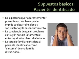 Es la persona que “aparentemente” presenta un problema que le impide su desarrollo pleno y satisfactorio y le causa sufrimiento. 
La conciencia de que el problema es “suyo” no solo lo fomenta el entorno, sino también el afectado. 
La terapia familiar considera al paciente identificado como “síntoma” de una familia disfuncional.  