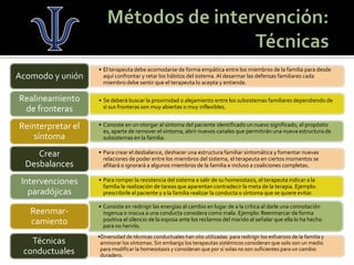 •El terapeuta debe acomodarse de forma empática entre los miembros de la familia para desde aquí confrontar y retar los hábitos del sistema. Al desarmar las defensas familiares cada miembro debe sentir que el terapeuta lo acepta y entiende. 
Acomodo y unión 
•Se deberá buscar la proximidad o alejamiento entre los subsistemas familiares dependiendo de si sus fronteras son muy abiertas o muy inflexibles. 
Realineamiento de fronteras 
•Consiste en un otorgar al síntoma del paciente identificado un nuevo significado, el propósito es, aparte de remover el síntoma, abrir nuevos canales que permitirán una nueva estructura de subsistemas en la familia. 
Reinterpretar el síntoma 
•Para crear el desbalance, deshacer una estructura familiar sintomática y fomentar nuevas relaciones de poder entre los miembros del sistema, el terapeuta en ciertos momentos se afiliará o ignorará a algunos miembros de la familia e incluso a coaliciones completas. 
Crear Desbalances 
•Para romper la resistencia del sistema a salir de su homeostasis, el terapeuta indicar a la familia la realización de tareas que aparentan contradecir la meta de la terapia. Ejemplo: prescribirle al paciente y a la familia realizar la conducta o síntoma que se quiere evitar. 
Intervenciones paradójicas 
•Consiste en redirigir las energías al cambio en lugar de a la crítica al darle una connotación ingenua o inocua a una conducta considera como mala. Ejemplo: Reenmarcar de forma positiva el silencio de la esposa ante los reclamos del marido al señalar que ella lo ha hecho para no herirlo. 
Reenmar- camiento 
•Diversidad de técnicas conductuales han sito utilizadas para redirigir los esfuerzos de la familia y aminorar los síntomas. Sin embargo los terapeutas sistémicos consideran que solo son un medio para modificar la homeostasis y consideran que por sí solas no son suficientes para un cambio duradero. 
Técnicas conductuales  