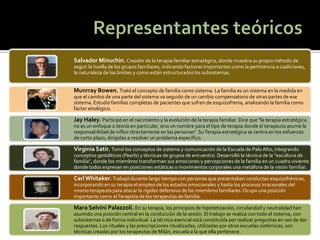 Salvador Minuchin. Creador de la terapia familiar estratégica, donde muestra su propio método de seguir la huella de los grupos familiares, indicando factores importantes como la pertinencia a coaliciones, la naturaleza de los limites y como están estructurados los subsistemas. 
Munrray Bowen. Trató el concepto de familia como sistema. La familia es un sistema en la medida en que el cambio de una parte del sistema va seguido de un cambio compensatorio de otras partes de ese sistema. Estudió familias completas de pacientes que sufren de esquizofrenia, analizando la familia como factor etiológico. 
Jay Haley. Participó en el nacimiento y la evolución de la terapia familiar. Dice que "la terapia estratégica no es un enfoque o teoría en particular, sino un nombre para el tipo de terapia donde el terapeuta asume la responsabilidad de influir directamente en las personas". Su Terapia estratégica se centra en los esfuerzos de corto plazo, dirigidas a resolver un problema específico. 
Virginia Satir. Tomó los conceptos de sistema y comunicación de la Escuela de Palo Alto, integrando conceptos gestálticos (Pearls) y técnicas de grupos de encuentro. Desarrolló la técnica de la "escultura de familia", donde los miembros transforman sus emociones y percepciones de la familia en un cuadro viviente donde todos expresan en posiciones estáticas o movimientos corporales una metáfora de la visión familiar. 
Carl Whitaker. Trabajó durante largo tiempo con personas que presentaban conductas esquizofrénicas, incorporando en su terapia el empleo de los estados emocionales y hasta los procesos irracionales del mismo terapeuta para atacar la rigidez defensiva de los miembros familiares. Ocupa una posición importante como el Terapista de los terapeutas de familia. 
Mara Selvini Palazzoli. En su terapia, los principios de hipotetización, circularidad y neutralidad han asumido una posición central en la conducción de la sesión. El trabajo se realiza con todo el sistema, con subsistemas o de forma individual. La técnica esencial está constituida por realizar preguntas en vez de dar respuestas. Los rituales y las prescripciones ritualizadas, utilizadas por otras escuelas sistémicas, son técnicas creadas por los terapeutas de Milán, escuela a la que ella pertenece.  