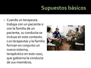 Cuando un terapeuta trabaja con un paciente o con la familia de un paciente, su conducta se incluye en este contexto. Los terapeutas y la familia forman en conjunto un nuevo sistema, terapéutico en este caso, que gobierna la conducta de sus miembros.  