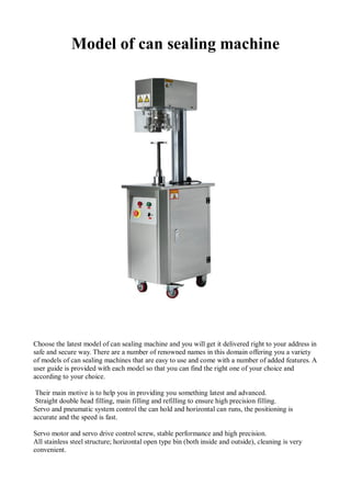 Model of can sealing machine
Choose the latest model of can sealing machine and you will get it delivered right to your address in
safe and secure way. There are a number of renowned names in this domain offering you a variety
of models of can sealing machines that are easy to use and come with a number of added features. A
user guide is provided with each model so that you can find the right one of your choice and
according to your choice.
Their main motive is to help you in providing you something latest and advanced.
Straight double head filling, main filling and refilling to ensure high precision filling.
Servo and pneumatic system control the can hold and horizontal can runs, the positioning is
accurate and the speed is fast.
Servo motor and servo drive control screw, stable performance and high precision.
All stainless steel structure; horizontal open type bin (both inside and outside), cleaning is very
convenient.
 