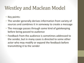 Westley 
and 
Maclean 
Model 
• Key 
points: 
• The 
sender 
generally 
derives 
information 
from 
variety 
of 
sources 
and 
combines 
it 
in 
someway 
to 
create 
a 
message 
• The 
message 
passes 
through 
some 
kind 
of 
gatekeeping 
before 
being 
passed 
to 
audience 
• Feedback 
from 
the 
audience 
is 
sometimes 
addressed 
to 
the 
sender, 
but 
in 
many 
cases 
is 
directed 
to 
some 
other 
actor 
who 
may 
modify 
or 
expand 
the 
feedback 
before 
transmitting 
it 
to 
the 
sender 
 