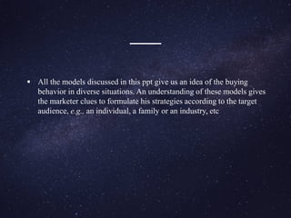  All the models discussed in this ppt give us an idea of the buying
behavior in diverse situations. An understanding of these models gives
the marketer clues to formulate his strategies according to the target
audience, e.g., an individual, a family or an industry, etc
 