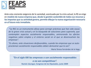Ante esta creciente exigencia de la sociedad, acentuada por la crisis actual, la RS se erige
en modelo de nueva empresa que, desde la gestión sostenible de todos sus recursos y
los impactos que su actividad genera, permite dibujar la nueva organización necesaria
en el futuro más inmediato.

    “La RSC es un instrumento eficaz para corregir prácticas que han sido causa
    de la grave crisis actual y en la búsqueda de soluciones para superarla, que
    contemplen aspectos socialmente responsables, aminorando los efectos
    negativos sobre empleo y el entorno social en el que se desenvuelven las
    empresas".
    "Es ahora, ante situaciones desfavorables, cuando las empresas que se auto-
    proclaman socialmente responsables deben demostrar que lo son”.
                                                    María Teresa Fernández de la Vega



         “En el siglo XXI las empresas o son socialmente responsables
                              o no son competitivas”.
                   Ramón Jáuregui, Congreso de los Diputados, junio 2009
 