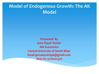 Model of Endogenous Growth: The AK
Model
Presented By
Guru Dayal Kumar
MA Economics
Central University of South Bihar
Email-gurudayal1996@gmail.com
Mob No-9128202376
 
