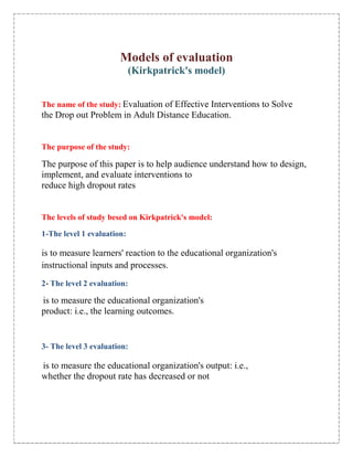 Models of evaluation<br />(Kirkpatrick's model)<br />The name of the study: Evaluation of Effective Interventions to Solve<br />the Drop out Problem in Adult Distance Education.<br />The purpose of the study:<br />The purpose of this paper is to help audience understand how to design, implement, and evaluate interventions to<br />reduce high dropout rates<br />The levels of study besed on Kirkpatrick's model:<br />1-The level 1 evaluation:<br />is to measure learners' reaction to the educational organization's instructional inputs and processes.<br />2- The level 2 evaluation:<br /> is to measure the educational organization's<br />product: i.e., the learning outcomes.<br />3- The level 3 evaluation:<br /> is to measure the educational organization's output: i.e.,<br />whether the dropout rate has decreased or not<br />Evaluation of Reaction, Learning Outcomes, and Dropout Rate:<br />,[object Object]