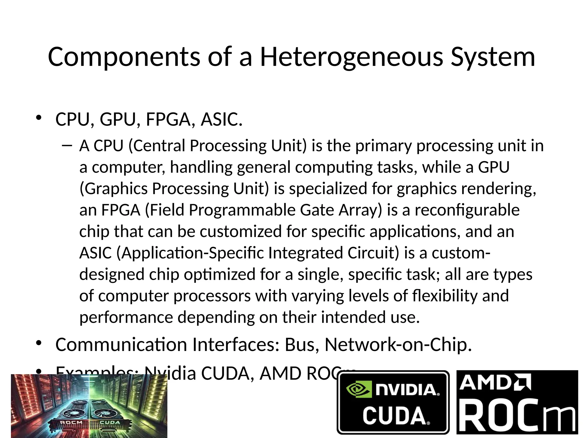 Components of a Heterogeneous System
• CPU, GPU, FPGA, ASIC.
– A CPU (Central Processing Unit) is the primary processing unit in
a computer, handling general computing tasks, while a GPU
(Graphics Processing Unit) is specialized for graphics rendering,
an FPGA (Field Programmable Gate Array) is a reconfigurable
chip that can be customized for specific applications, and an
ASIC (Application-Specific Integrated Circuit) is a custom-
designed chip optimized for a single, specific task; all are types
of computer processors with varying levels of flexibility and
performance depending on their intended use.
• Communication Interfaces: Bus, Network-on-Chip.
• Examples: Nvidia CUDA, AMD ROCm.
 