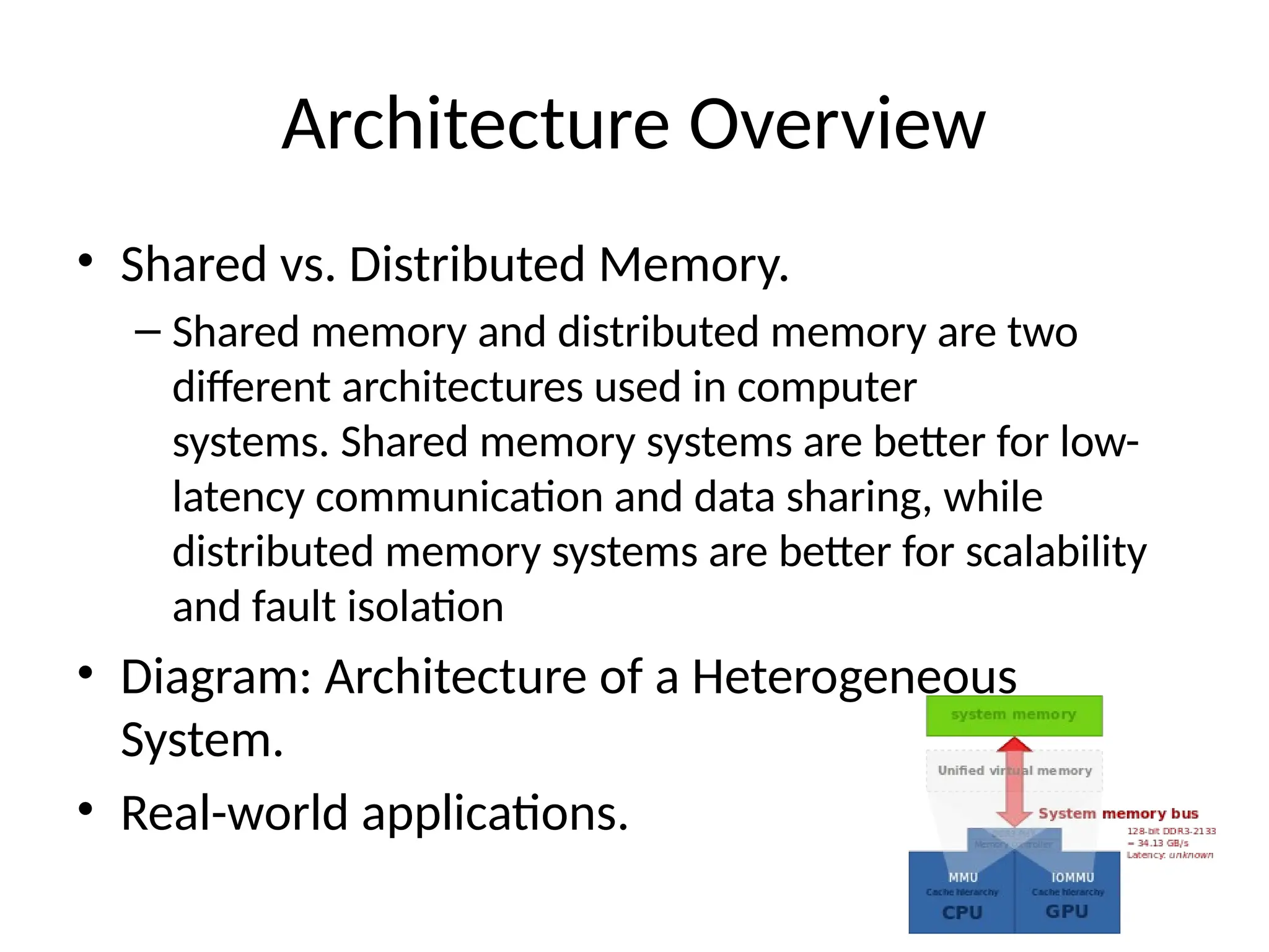 Architecture Overview
• Shared vs. Distributed Memory.
– Shared memory and distributed memory are two
different architectures used in computer
systems. Shared memory systems are better for low-
latency communication and data sharing, while
distributed memory systems are better for scalability
and fault isolation
• Diagram: Architecture of a Heterogeneous
System.
• Real-world applications.
 