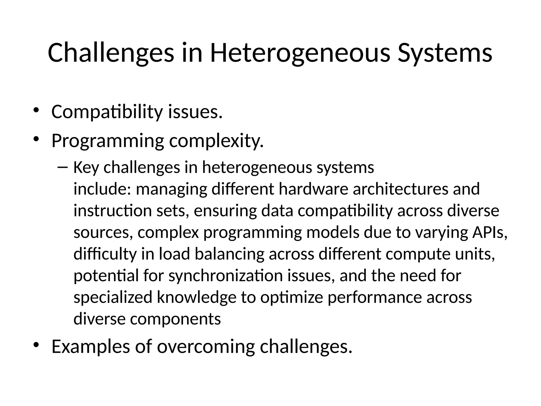 Challenges in Heterogeneous Systems
• Compatibility issues.
• Programming complexity.
– Key challenges in heterogeneous systems
include: managing different hardware architectures and
instruction sets, ensuring data compatibility across diverse
sources, complex programming models due to varying APIs,
difficulty in load balancing across different compute units,
potential for synchronization issues, and the need for
specialized knowledge to optimize performance across
diverse components
• Examples of overcoming challenges.
 