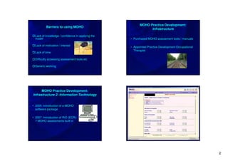 MOHO Practice Development:
           Barriers to using MOHO
                                                               Infrastructure

  Lack of knowledge / confidence in applying the
  model                                            • Purchased MOHO assessment tools / manuals

  Lack of motivation / interest
                                                   • Appointed Practice Development Occupational
                                                     Therapist
  Lack of time

  Difficulty accessing assessment tools etc

  Generic working




      MOHO Practice Development:
Infrastructure 2: Information Technology


• 2005: Introduction of e-MOHO
  software package

• 2007: Introduction of RiO (ECR):
  7 MOHO assessments built in




                                                                                                   2
 