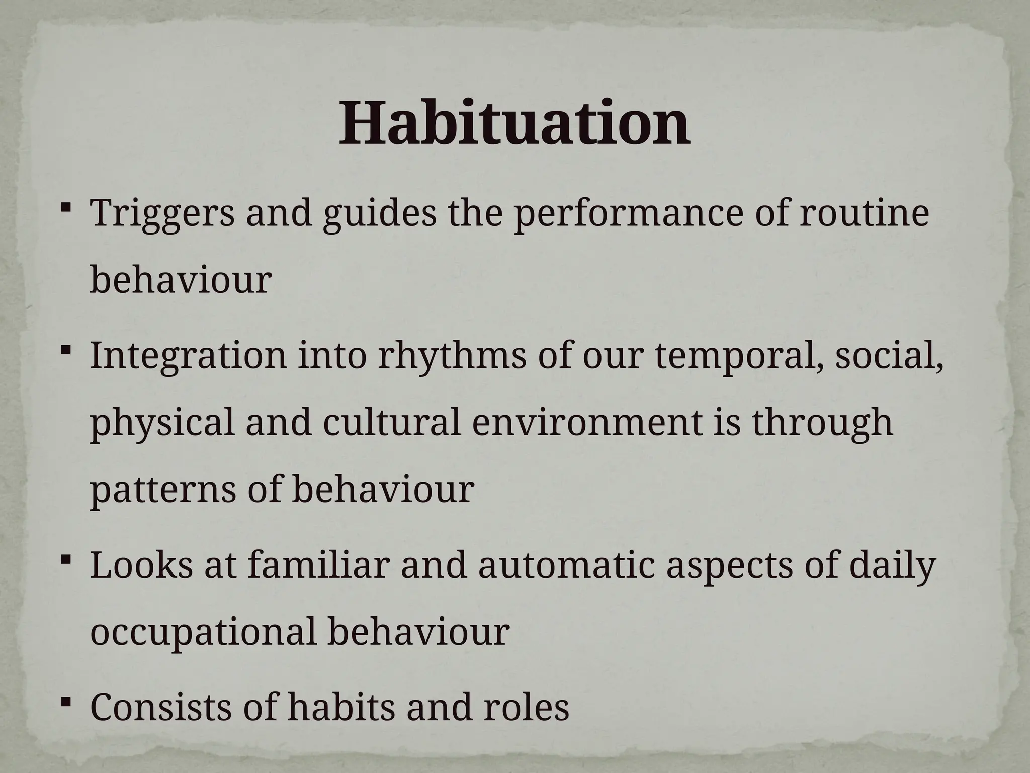 Habituation
 Triggers and guides the performance of routine
behaviour
 Integration into rhythms of our temporal, social,
physical and cultural environment is through
patterns of behaviour
 Looks at familiar and automatic aspects of daily
occupational behaviour
 Consists of habits and roles
 
