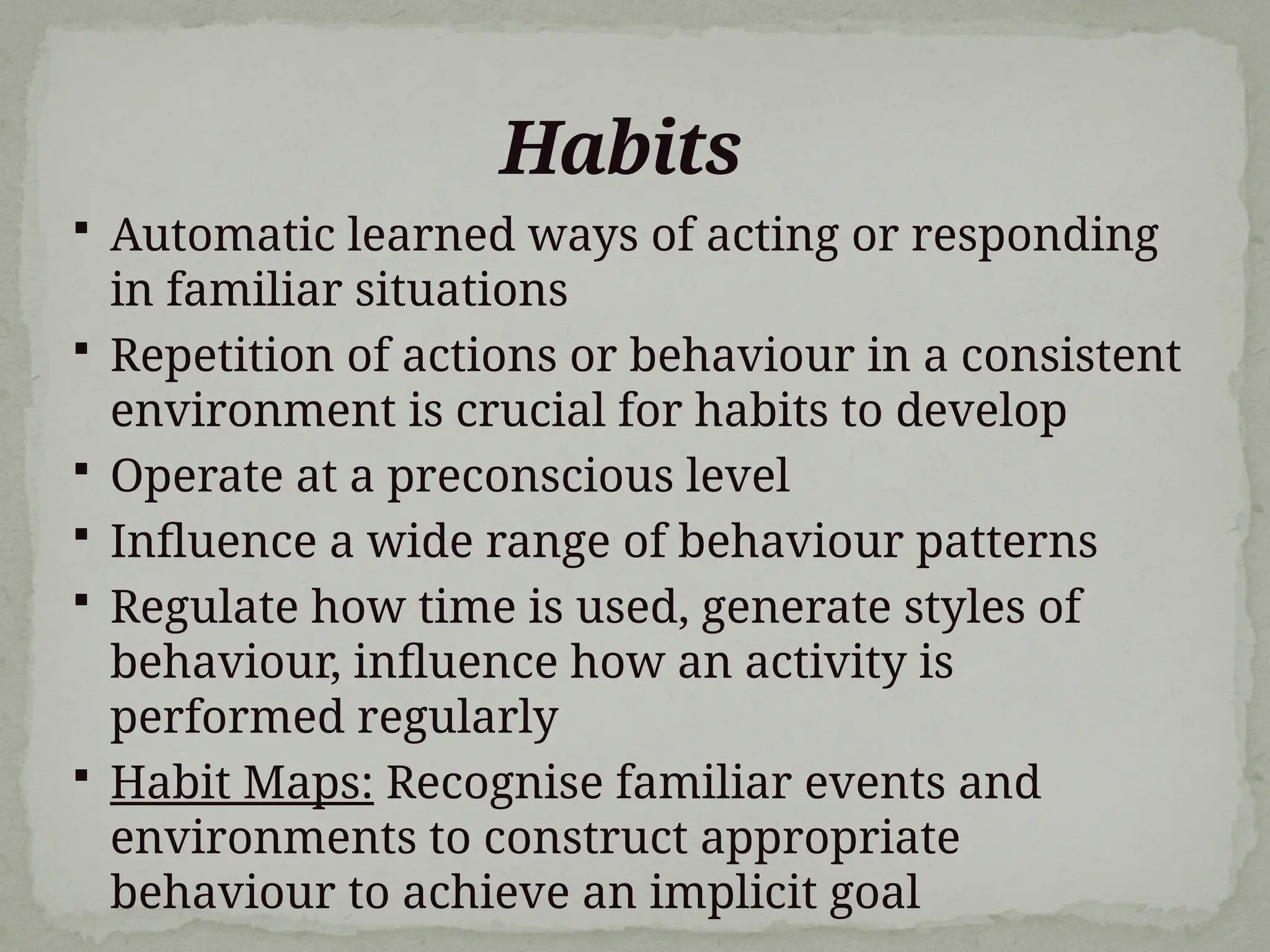 Habits
 Automatic learned ways of acting or responding
in familiar situations
 Repetition of actions or behaviour in a consistent
environment is crucial for habits to develop
 Operate at a preconscious level
 Influence a wide range of behaviour patterns
 Regulate how time is used, generate styles of
behaviour, influence how an activity is
performed regularly
 Habit Maps: Recognise familiar events and
environments to construct appropriate
behaviour to achieve an implicit goal
 