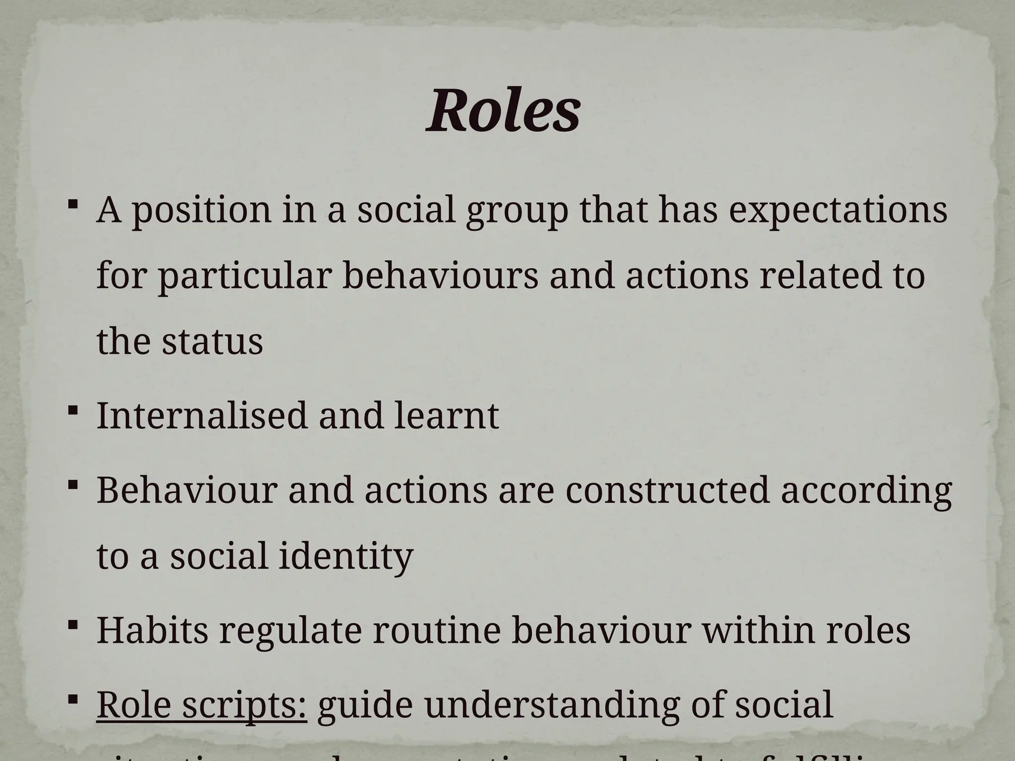 Roles
 A position in a social group that has expectations
for particular behaviours and actions related to
the status
 Internalised and learnt
 Behaviour and actions are constructed according
to a social identity
 Habits regulate routine behaviour within roles
 Role scripts: guide understanding of social
 