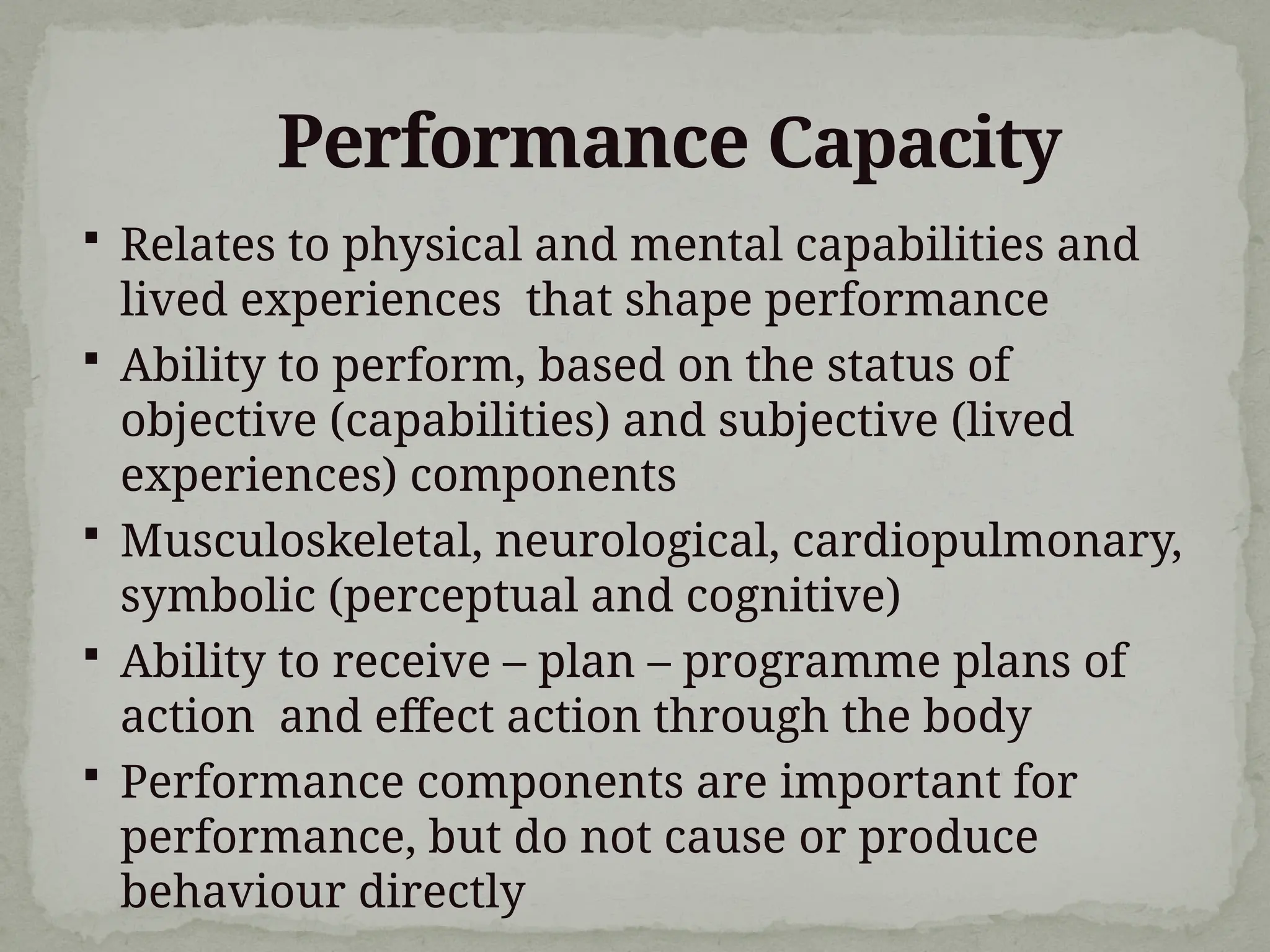 Performance Capacity
 Relates to physical and mental capabilities and
lived experiences that shape performance
 Ability to perform, based on the status of
objective (capabilities) and subjective (lived
experiences) components
 Musculoskeletal, neurological, cardiopulmonary,
symbolic (perceptual and cognitive)
 Ability to receive – plan – programme plans of
action and effect action through the body
 Performance components are important for
performance, but do not cause or produce
behaviour directly
 