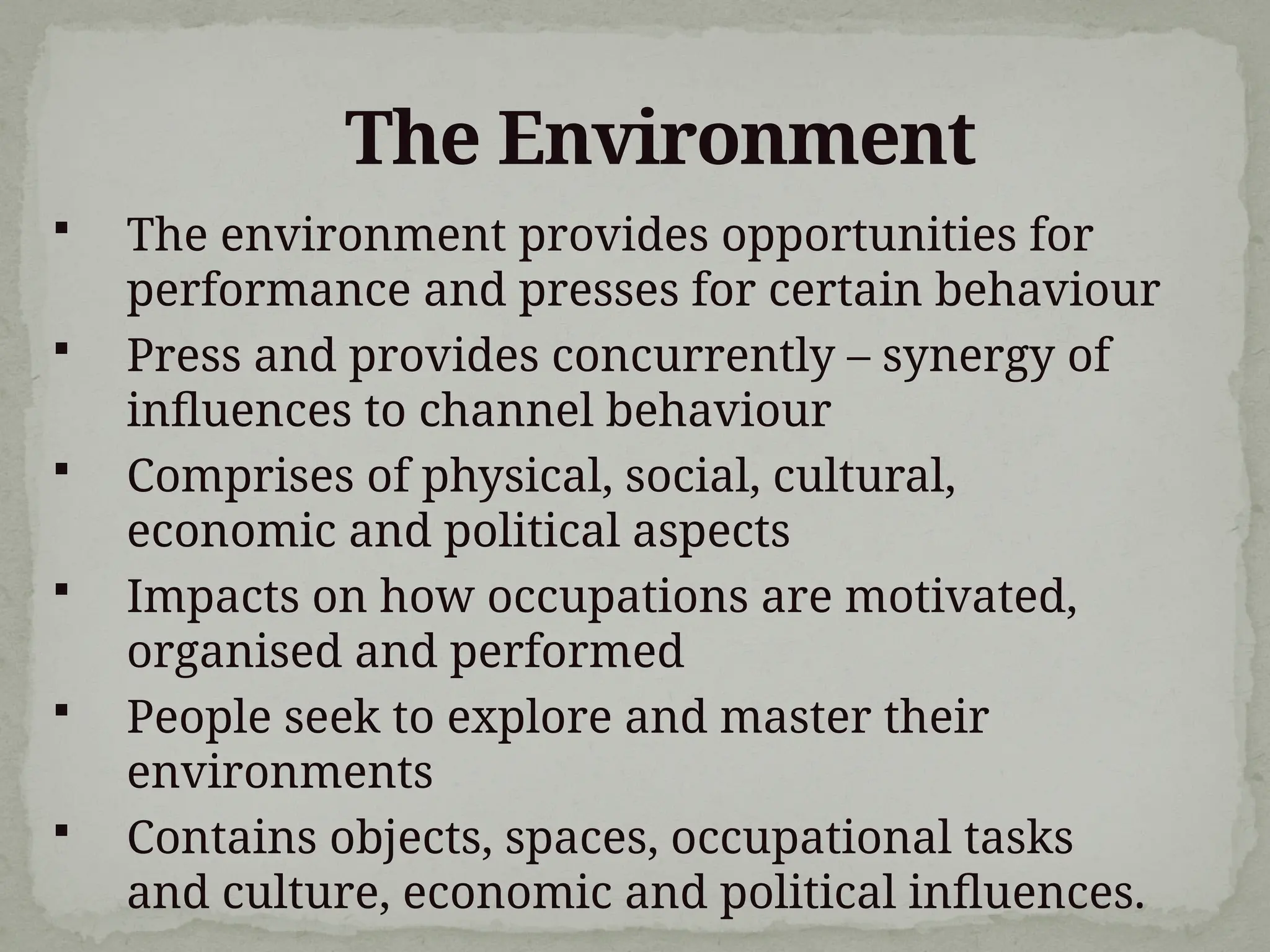 The Environment
 The environment provides opportunities for
performance and presses for certain behaviour
 Press and provides concurrently – synergy of
influences to channel behaviour
 Comprises of physical, social, cultural,
economic and political aspects
 Impacts on how occupations are motivated,
organised and performed
 People seek to explore and master their
environments
 Contains objects, spaces, occupational tasks
and culture, economic and political influences.
 