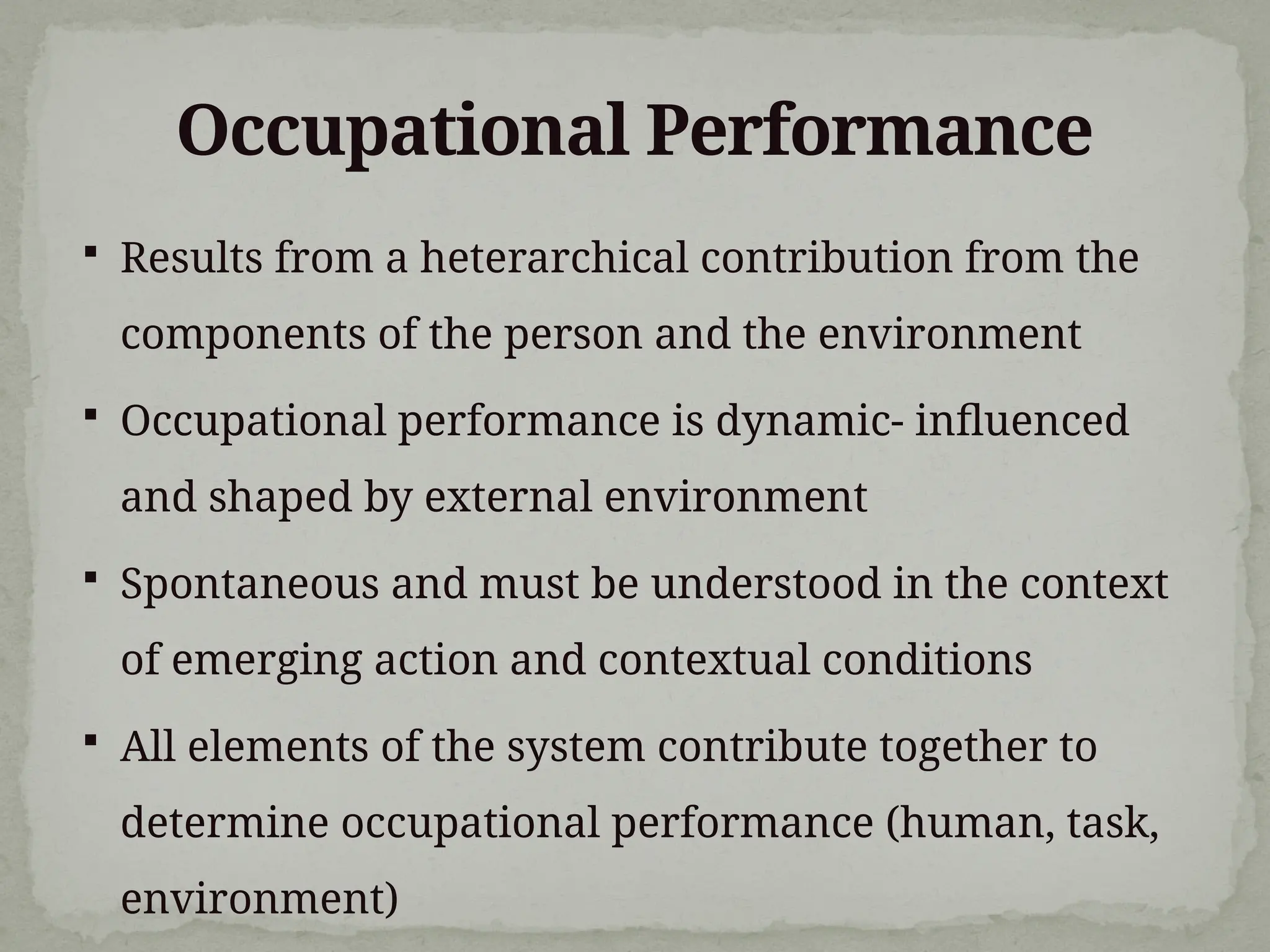Occupational Performance
 Results from a heterarchical contribution from the
components of the person and the environment
 Occupational performance is dynamic- influenced
and shaped by external environment
 Spontaneous and must be understood in the context
of emerging action and contextual conditions
 All elements of the system contribute together to
determine occupational performance (human, task,
environment)
 