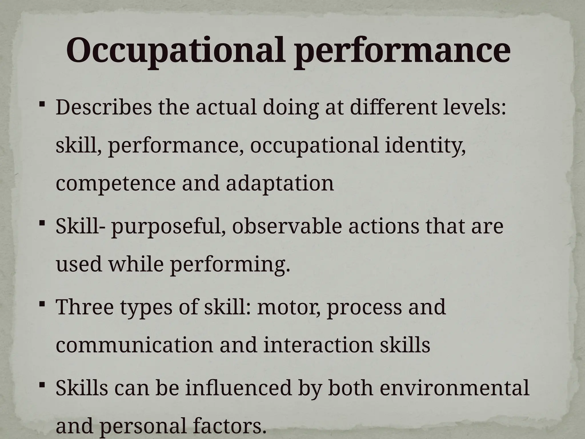 Occupational performance
 Describes the actual doing at different levels:
skill, performance, occupational identity,
competence and adaptation
 Skill- purposeful, observable actions that are
used while performing.
 Three types of skill: motor, process and
communication and interaction skills
 Skills can be influenced by both environmental
and personal factors.
 