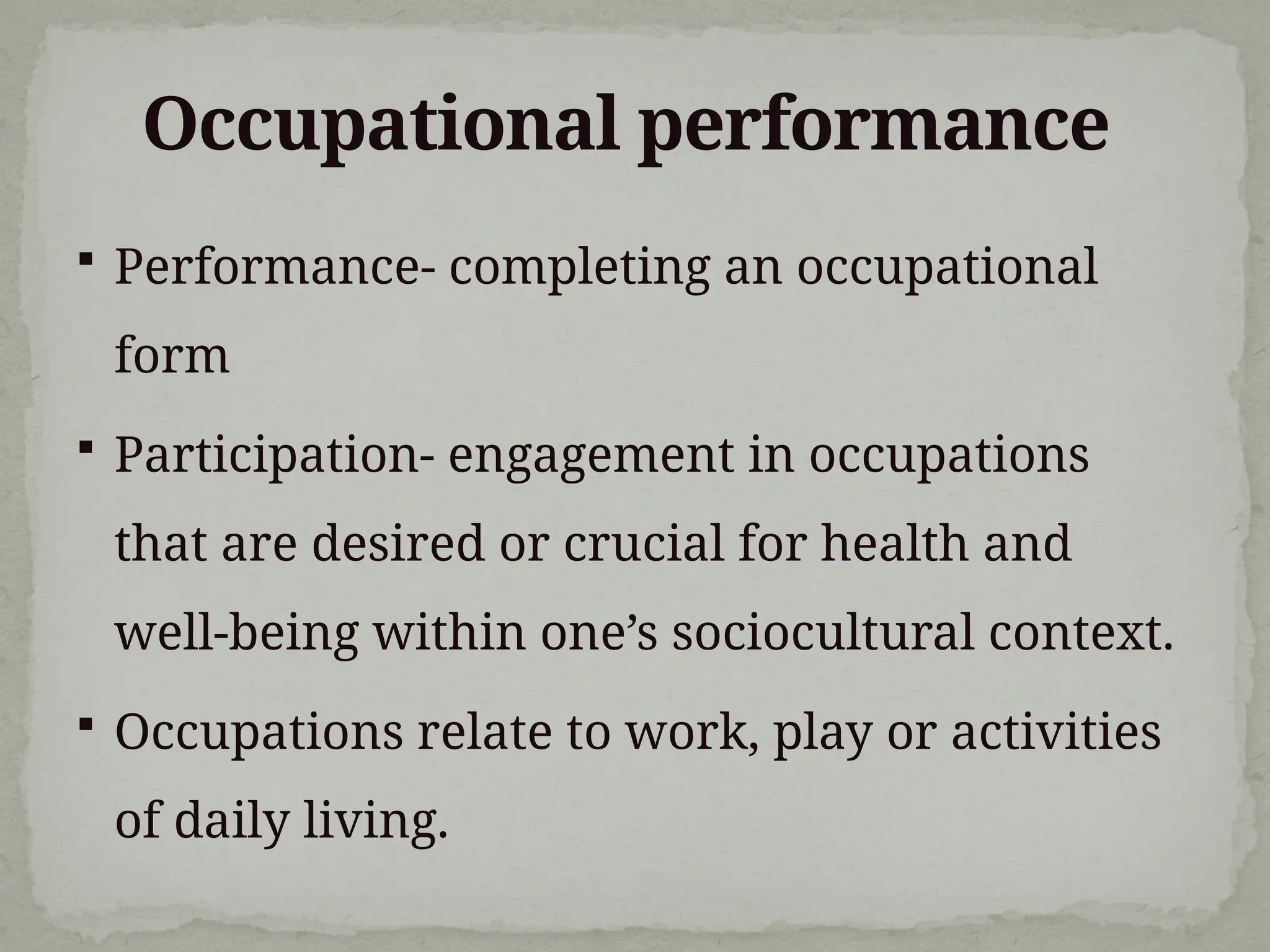Occupational performance
 Performance- completing an occupational
form
 Participation- engagement in occupations
that are desired or crucial for health and
well-being within one’s sociocultural context.
 Occupations relate to work, play or activities
of daily living.
 