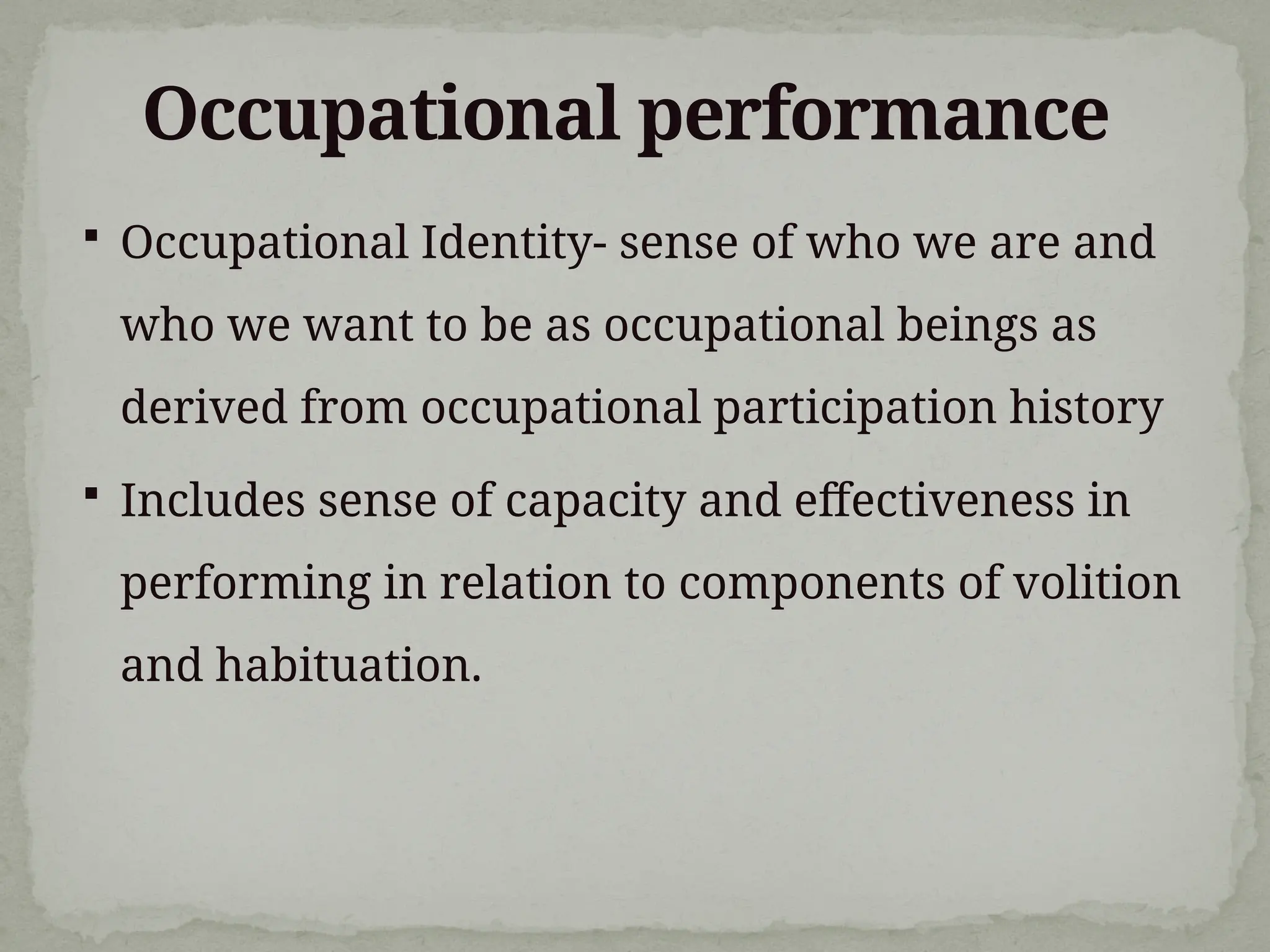 Occupational performance
 Occupational Identity- sense of who we are and
who we want to be as occupational beings as
derived from occupational participation history
 Includes sense of capacity and effectiveness in
performing in relation to components of volition
and habituation.
 