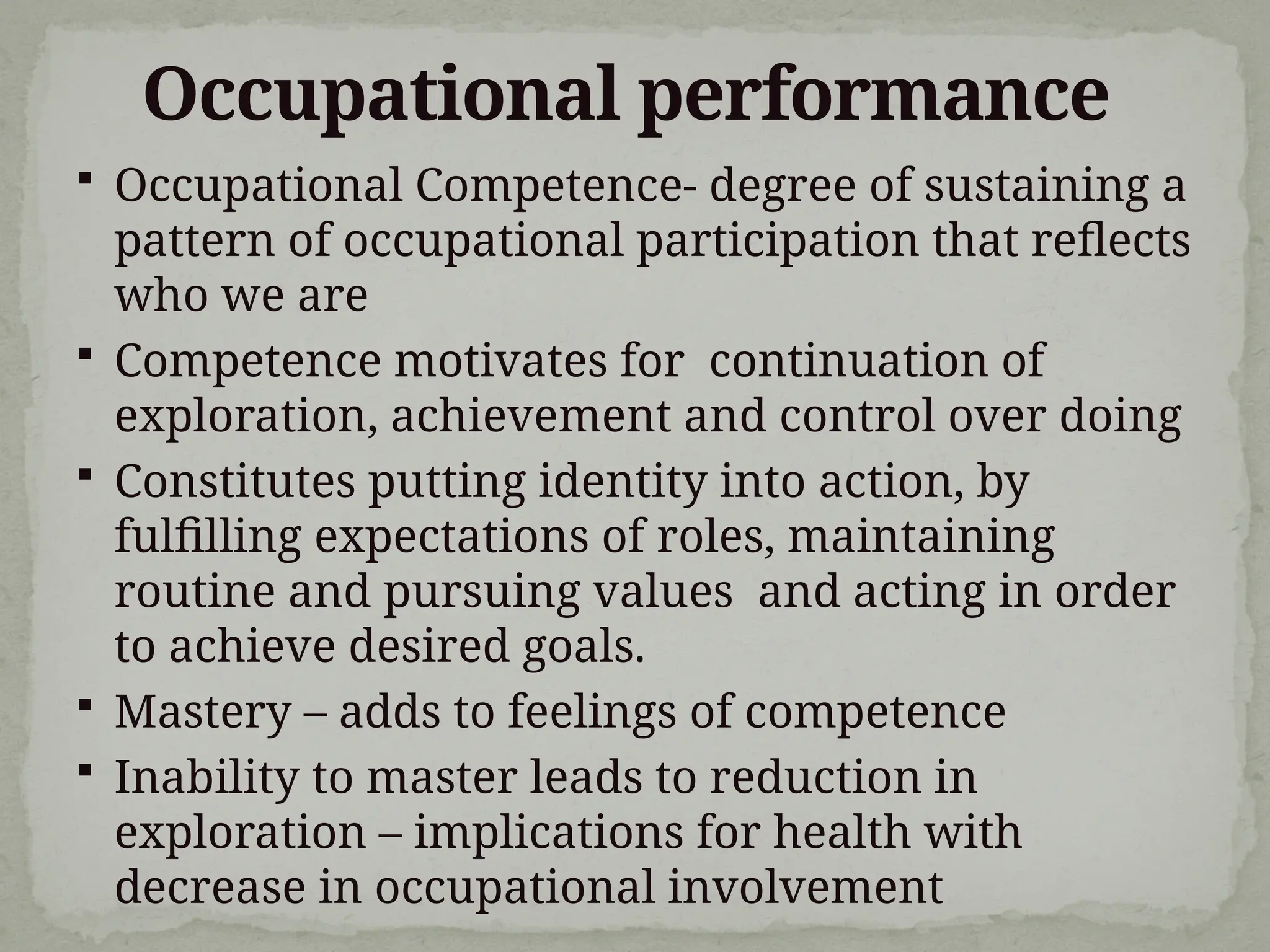 Occupational performance
 Occupational Competence- degree of sustaining a
pattern of occupational participation that reflects
who we are
 Competence motivates for continuation of
exploration, achievement and control over doing
 Constitutes putting identity into action, by
fulfilling expectations of roles, maintaining
routine and pursuing values and acting in order
to achieve desired goals.
 Mastery – adds to feelings of competence
 Inability to master leads to reduction in
exploration – implications for health with
decrease in occupational involvement
 