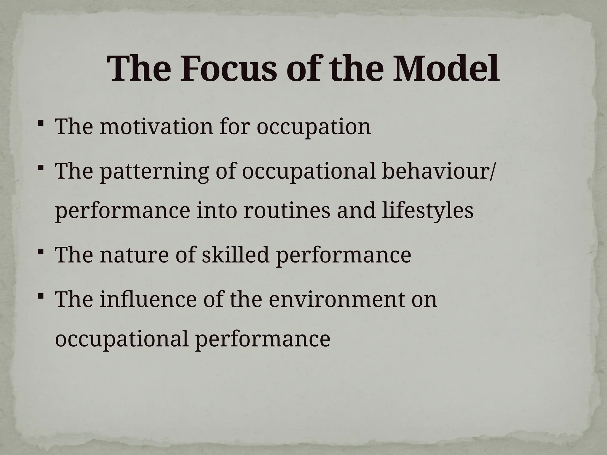 The Focus of the Model
 The motivation for occupation
 The patterning of occupational behaviour/
performance into routines and lifestyles
 The nature of skilled performance
 The influence of the environment on
occupational performance
 