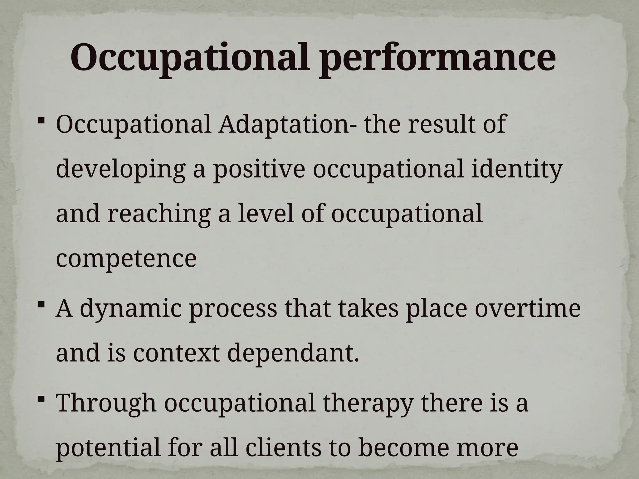 Occupational performance
 Occupational Adaptation- the result of
developing a positive occupational identity
and reaching a level of occupational
competence
 A dynamic process that takes place overtime
and is context dependant.
 Through occupational therapy there is a
potential for all clients to become more
 