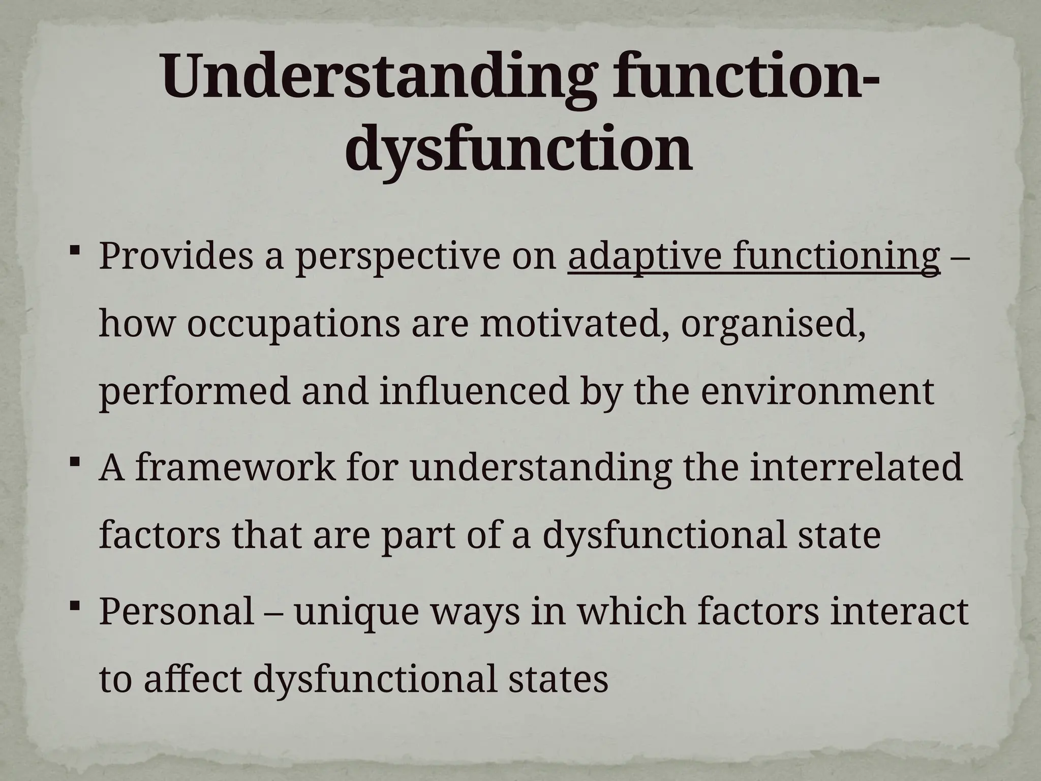 Understanding function-
dysfunction
 Provides a perspective on adaptive functioning –
how occupations are motivated, organised,
performed and influenced by the environment
 A framework for understanding the interrelated
factors that are part of a dysfunctional state
 Personal – unique ways in which factors interact
to affect dysfunctional states
 