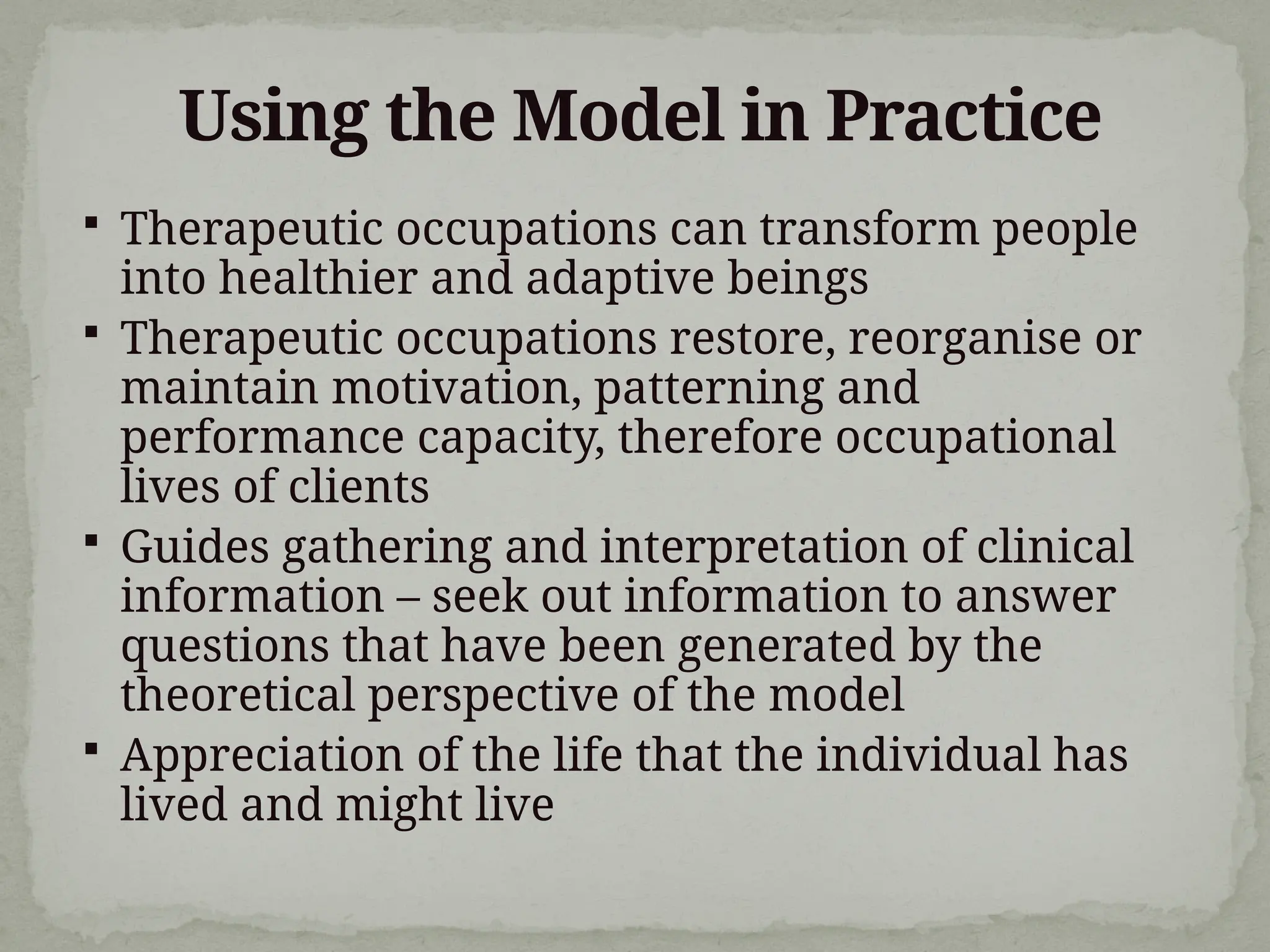 Using the Model in Practice
 Therapeutic occupations can transform people
into healthier and adaptive beings
 Therapeutic occupations restore, reorganise or
maintain motivation, patterning and
performance capacity, therefore occupational
lives of clients
 Guides gathering and interpretation of clinical
information – seek out information to answer
questions that have been generated by the
theoretical perspective of the model
 Appreciation of the life that the individual has
lived and might live
 