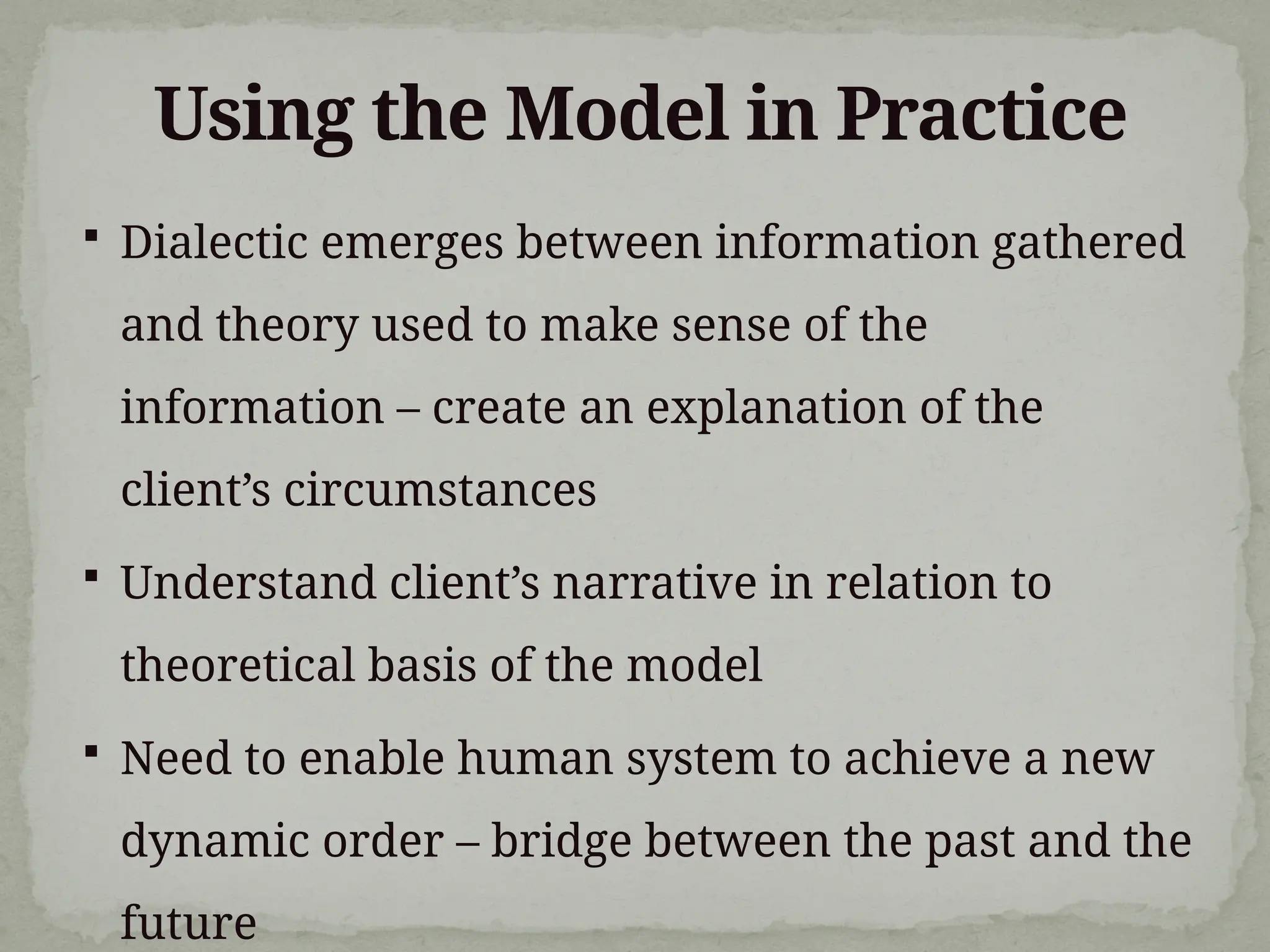  Dialectic emerges between information gathered
and theory used to make sense of the
information – create an explanation of the
client’s circumstances
 Understand client’s narrative in relation to
theoretical basis of the model
 Need to enable human system to achieve a new
dynamic order – bridge between the past and the
future
Using the Model in Practice
 