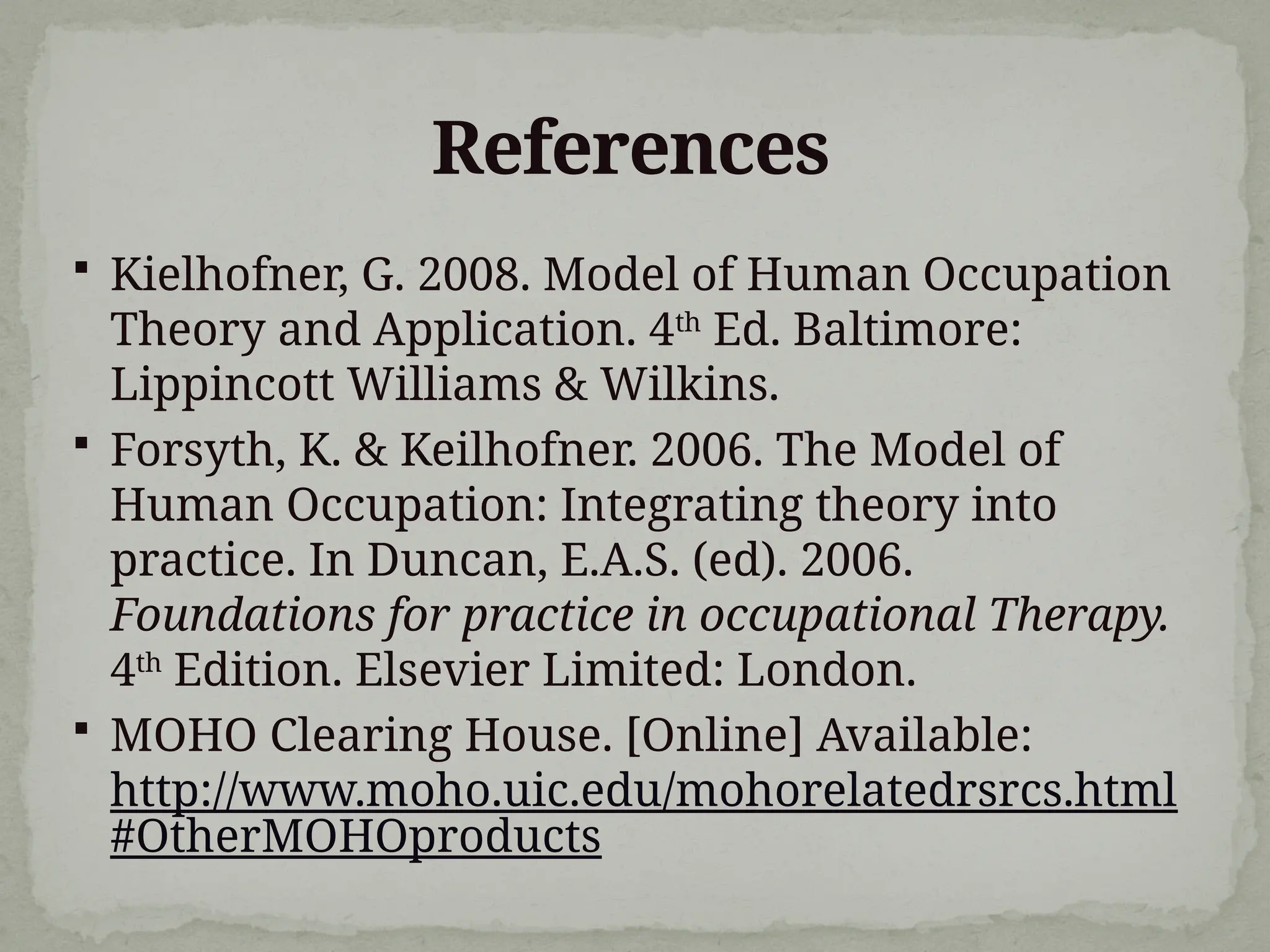 References
 Kielhofner, G. 2008. Model of Human Occupation
Theory and Application. 4th
Ed. Baltimore:
Lippincott Williams & Wilkins.
 Forsyth, K. & Keilhofner. 2006. The Model of
Human Occupation: Integrating theory into
practice. In Duncan, E.A.S. (ed). 2006.
Foundations for practice in occupational Therapy.
4th
Edition. Elsevier Limited: London.
 MOHO Clearing House. [Online] Available:
http://www.moho.uic.edu/mohorelatedrsrcs.html
#OtherMOHOproducts
 