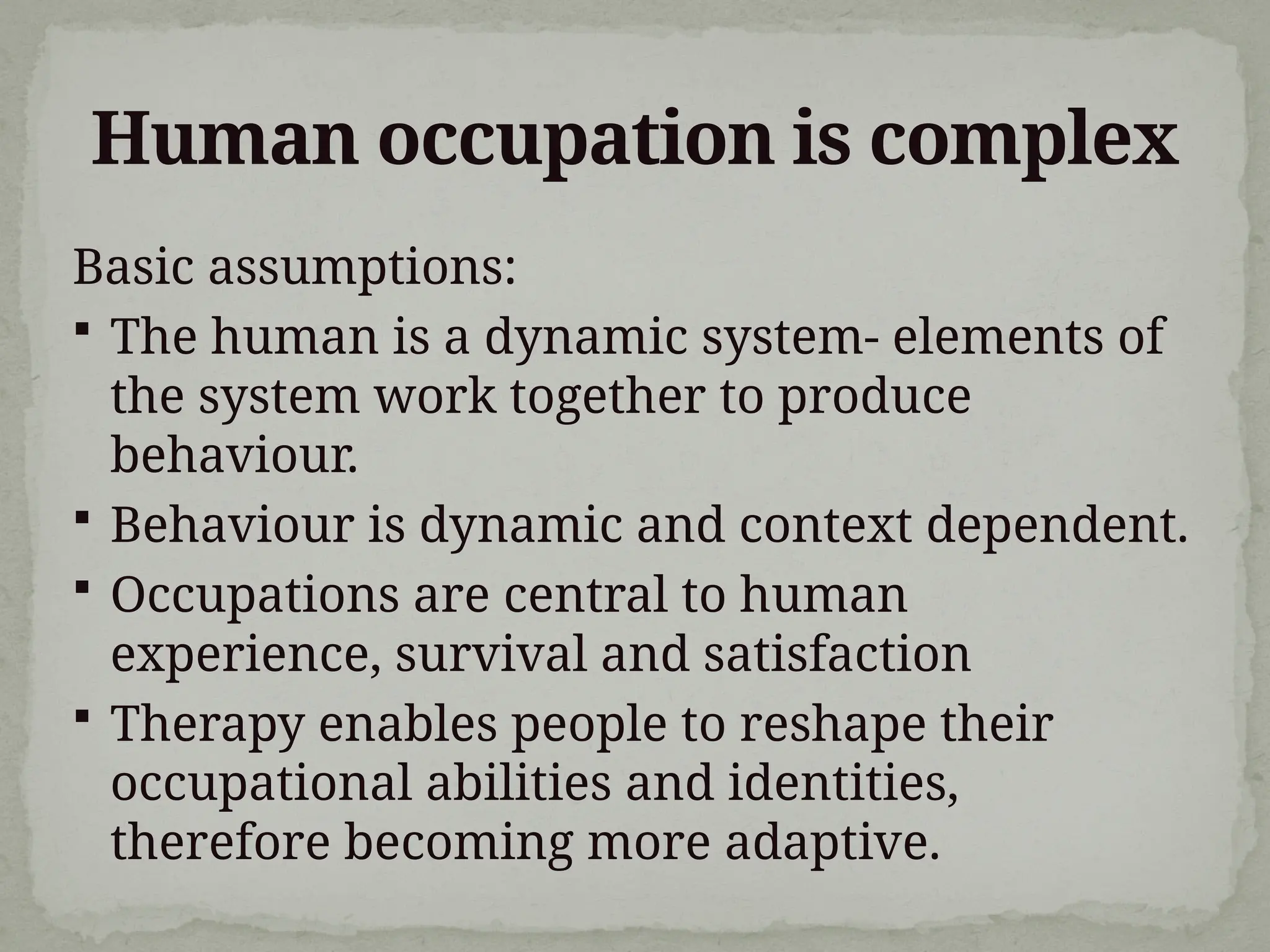 Human occupation is complex
Basic assumptions:
 The human is a dynamic system- elements of
the system work together to produce
behaviour.
 Behaviour is dynamic and context dependent.
 Occupations are central to human
experience, survival and satisfaction
 Therapy enables people to reshape their
occupational abilities and identities,
therefore becoming more adaptive.
 