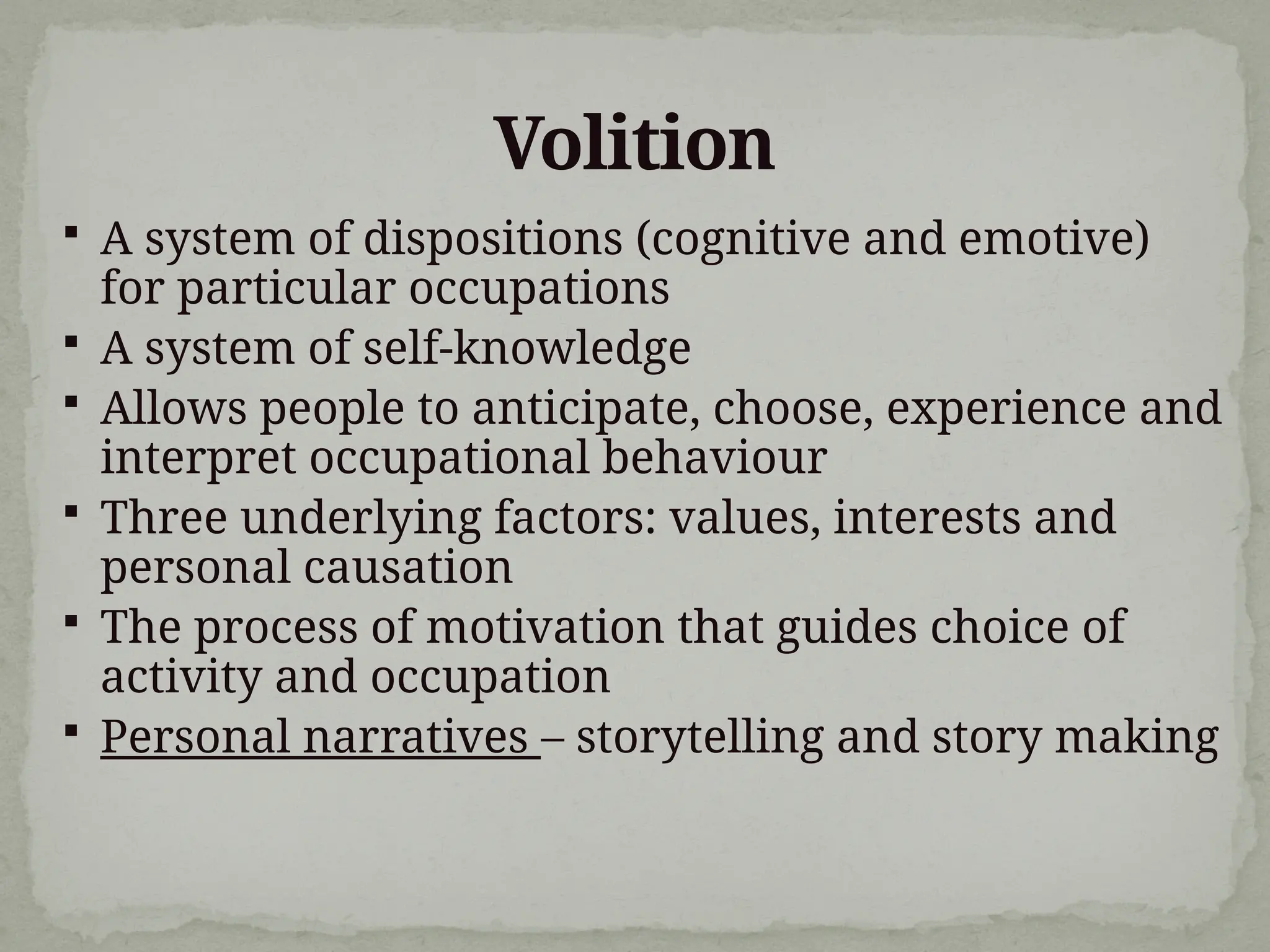 Volition
 A system of dispositions (cognitive and emotive)
for particular occupations
 A system of self-knowledge
 Allows people to anticipate, choose, experience and
interpret occupational behaviour
 Three underlying factors: values, interests and
personal causation
 The process of motivation that guides choice of
activity and occupation
 Personal narratives – storytelling and story making
 