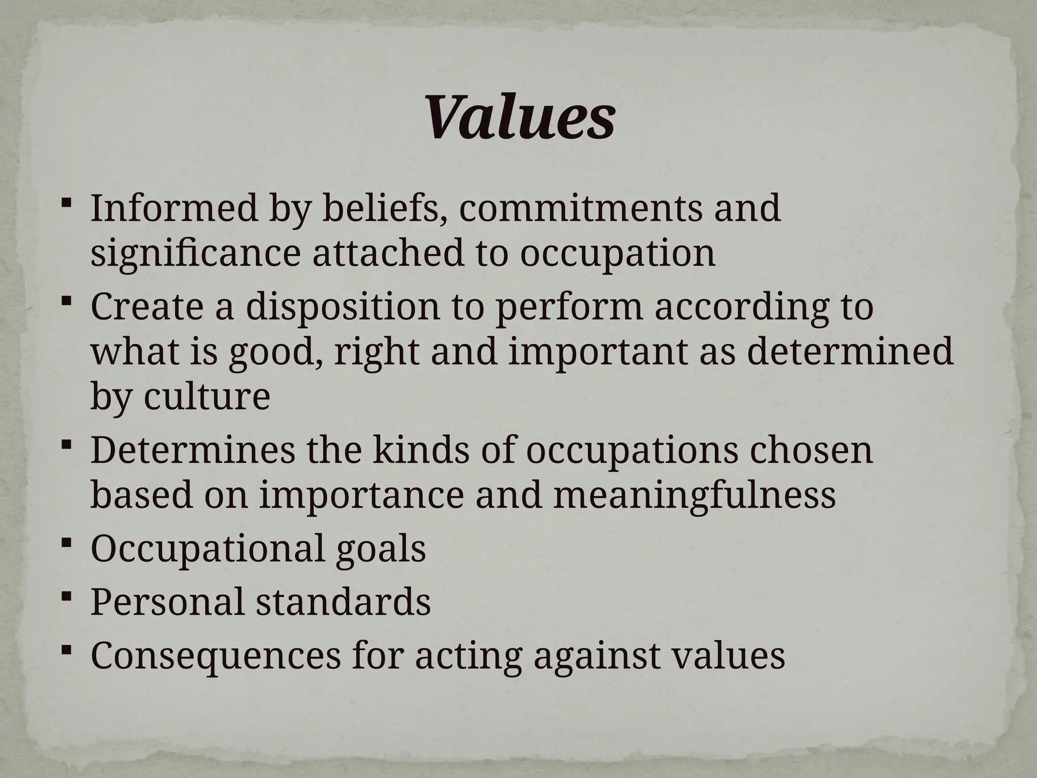 Values
 Informed by beliefs, commitments and
significance attached to occupation
 Create a disposition to perform according to
what is good, right and important as determined
by culture
 Determines the kinds of occupations chosen
based on importance and meaningfulness
 Occupational goals
 Personal standards
 Consequences for acting against values
 