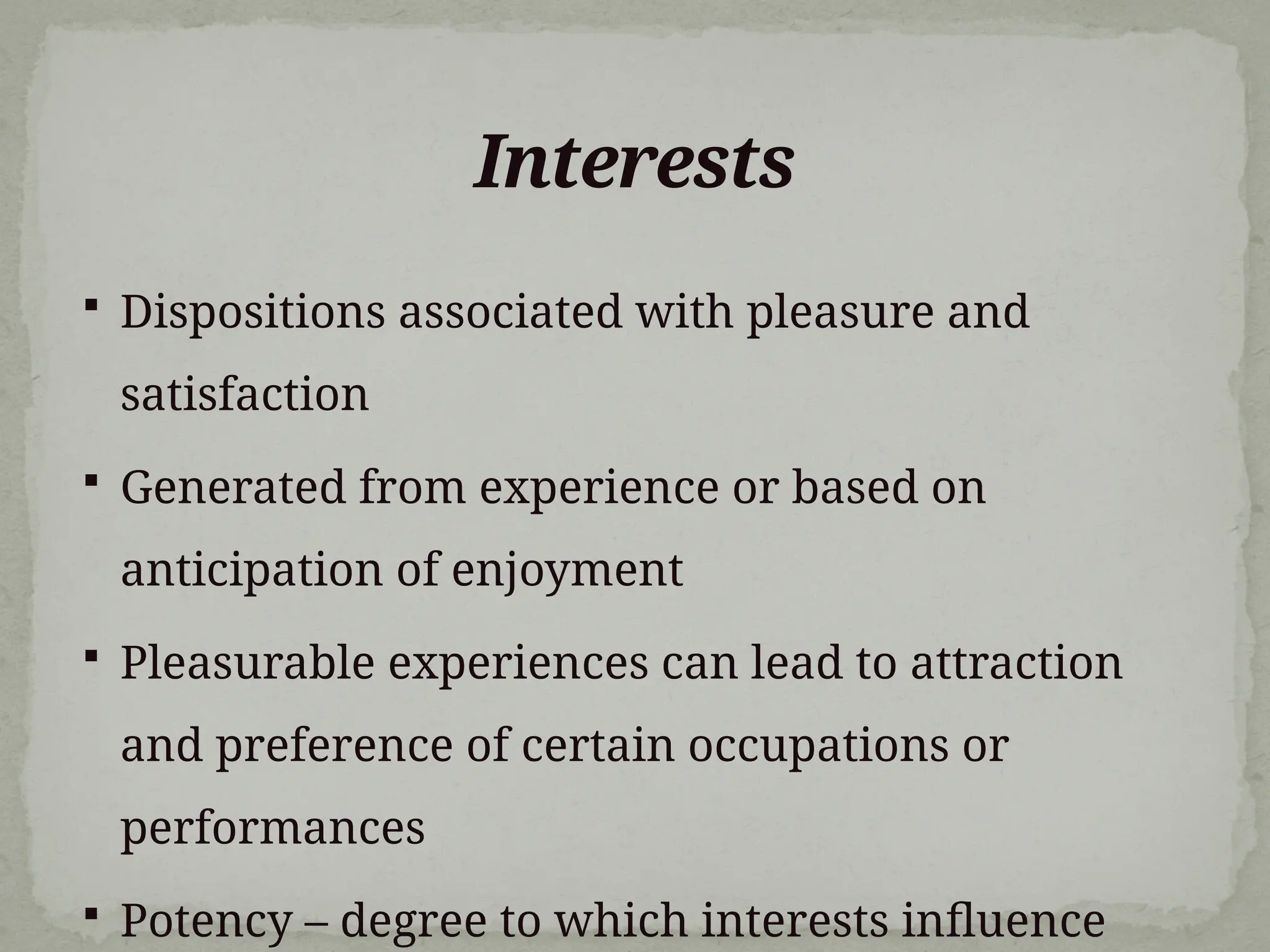 Interests
 Dispositions associated with pleasure and
satisfaction
 Generated from experience or based on
anticipation of enjoyment
 Pleasurable experiences can lead to attraction
and preference of certain occupations or
performances
 Potency – degree to which interests influence
 