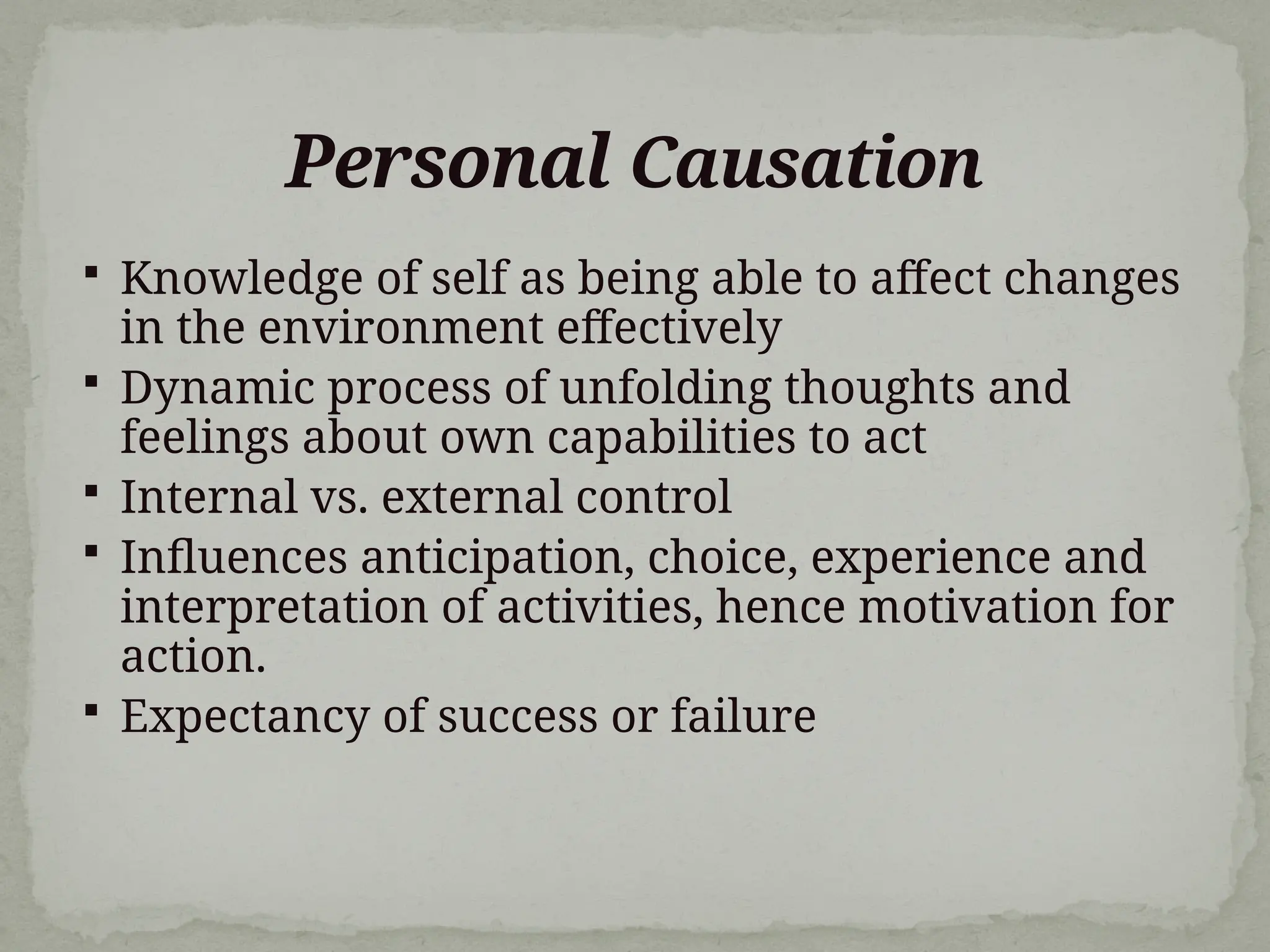 Personal Causation
 Knowledge of self as being able to affect changes
in the environment effectively
 Dynamic process of unfolding thoughts and
feelings about own capabilities to act
 Internal vs. external control
 Influences anticipation, choice, experience and
interpretation of activities, hence motivation for
action.
 Expectancy of success or failure
 