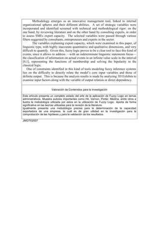 Methodology emerges as an innovative management tool, linked to internal
organizational spheres and their different abilities. A set of strategic variables were
incorporated and identified screened with technical and methodological rigor: on the
one hand, by reviewing literature and on the other hand by consulting experts, in order
to assess SMEs export capacity. The selected variables were passed through various
filters suggested by consultants, entrepreneurs and experts in the sector.
         The variables explaining export capacity, which were examined in this paper, of
linguistic type, with highly inaccurate quantitative and qualitative dimensions, and very
difficult to quantify. Given this, fuzzy logic proves to be a clear tool to face this kind of
events, since it allows to address —with an indeterminate linguistic statements focus—
the classification of information on actual events in an infinite value scale in the interval
[0,1], representing the functions of membership and solving the bipolarity in the
classical logic.
    One of constraints identified in this kind of tools modeling fuzzy inference systems
lies on the difficulty to directly relate the model’s core input variables and those of
definite output. This is because the analysis results is made by analyzing 3D Exhibits to
examine input factors along with the variable of output relation or direct dependency.

                       Valoración de Contenidos para la Investigación

Este artículo presenta un completo estado del arte de la aplicación de Fuzzy Logic en temas
administrativos. Muestra autores importantes como Hit, Vernon, Porter, Medina, entre otros e
ilustra la metodología utilizada por estos en la utilización de Fuzzy Logic. Aporta de forma
significativa en las teorías utilizadas para la revisión de la literatura.
Igualmente presenta una metodología precisa para la determinación de la capacidad
exportadora de una empresa, la cuál es de gran utilidad en la investigación para la
comprobación de las hipótesis y para la validación de los resultados.

JMGT©2007
 
