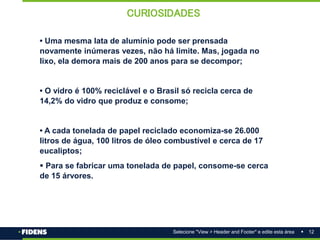 12
Selecione "View > Header and Footer" e edite esta área
• Uma mesma lata de alumínio pode ser prensada
novamente inúmeras vezes, não há limite. Mas, jogada no
lixo, ela demora mais de 200 anos para se decompor;
• O vidro é 100% reciclável e o Brasil só recicla cerca de
14,2% do vidro que produz e consome;
• A cada tonelada de papel reciclado economiza-se 26.000
litros de água, 100 litros de óleo combustível e cerca de 17
eucaliptos;
 Para se fabricar uma tonelada de papel, consome-se cerca
de 15 árvores.
CURIOSIDADES
 