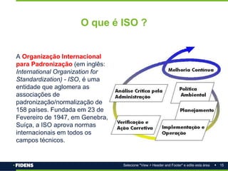 15
Selecione "View > Header and Footer" e edite esta área
O que é ISO ?
A Organização Internacional
para Padronização (em inglês:
International Organization for
Standardization) - ISO, é uma
entidade que aglomera as
associações de
padronização/normalização de
158 países. Fundada em 23 de
Fevereiro de 1947, em Genebra,
Suíça, a ISO aprova normas
internacionais em todos os
campos técnicos.
 