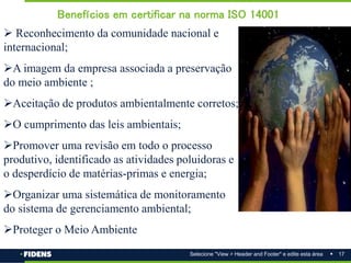 17
Selecione "View > Header and Footer" e edite esta área
 Reconhecimento da comunidade nacional e
internacional;
A imagem da empresa associada a preservação
do meio ambiente ;
Aceitação de produtos ambientalmente corretos;
O cumprimento das leis ambientais;
Promover uma revisão em todo o processo
produtivo, identificado as atividades poluidoras e
o desperdício de matérias-primas e energia;
Organizar uma sistemática de monitoramento
do sistema de gerenciamento ambiental;
Proteger o Meio Ambiente
Benefícios em certificar na norma ISO 14001
 