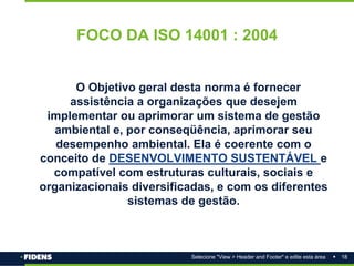 18
Selecione "View > Header and Footer" e edite esta área
FOCO DA ISO 14001 : 2004
O Objetivo geral desta norma é fornecer
assistência a organizações que desejem
implementar ou aprimorar um sistema de gestão
ambiental e, por conseqüência, aprimorar seu
desempenho ambiental. Ela é coerente com o
conceito de DESENVOLVIMENTO SUSTENTÁVEL e
compatível com estruturas culturais, sociais e
organizacionais diversificadas, e com os diferentes
sistemas de gestão.
 