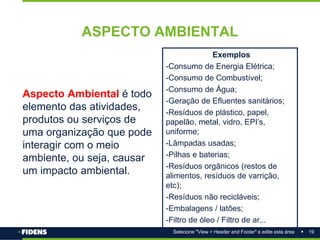 19
Selecione "View > Header and Footer" e edite esta área
ASPECTO AMBIENTAL
Aspecto Ambiental é todo
elemento das atividades,
produtos ou serviços de
uma organização que pode
interagir com o meio
ambiente, ou seja, causar
um impacto ambiental.
Exemplos
-Consumo de Energia Elétrica;
-Consumo de Combustível;
-Consumo de Água;
-Geração de Efluentes sanitários;
-Resíduos de plástico, papel,
papelão, metal, vidro, EPI’s,
uniforme;
-Lâmpadas usadas;
-Pilhas e baterias;
-Resíduos orgânicos (restos de
alimentos, resíduos de varrição,
etc);
-Resíduos não recicláveis;
-Embalagens / latões;
-Filtro de óleo / Filtro de ar...
 