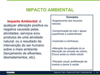 20
Selecione "View > Header and Footer" e edite esta área
IMPACTO AMBIENTAL
Impacto Ambiental: é
qualquer alteração positiva ou
negativa causada pelas
atividades, serviços e/ou
produtos de uma atividade
natural, ou o resultado da
intervenção do ser humano
sobre o meio ambiente
(lançamento de efluentes,
desmatamentos, etc).
Exemplos
-Esgotamento dos recursos
naturais
-Contaminação do solo / águas
superficiais e subterrâneas
-Incomodo a vizinhança
-Alteração da qualidade do ar,
Alteração da camada de ozônio,
Chuva acida ou efeito estufa
-Poluição visual, proliferação de
insetos e danos à saúde
 