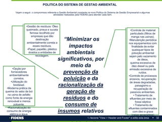 32
Selecione "View > Header and Footer" e edite esta área
POLITICA DO SISTEMA DE GESTAO AMBIENTAL
Vejam a seguir, o compromisso referente a Gestão Ambiental constante na nova Política do Sistema de Gestão Empresarial e algumas
atividades realizadas pela FIDENS para atender cada item.
“Minimizar os
impactos
ambientais
significativos, por
meio da
prevenção da
poluição e da
racionalização da
geração de
resíduos e do
consumo de
insumos relativos
as suas
•Gestão de resíduos: Óleo
queimado, pneus e sucata
ferrosa recolhido por
empresas que dão
destinação
ambientalmente correta a
esses resíduos.
•Papel, papelão, plástico
doados a entidades de
reciclagem.
•Controle de material
particulado (filtros de
manga nas usinas).
•Manutenção periódica
nos equipamentos com
finalidade de evitar
quaisquer tipos de
poluição ambiental
sejam pelo vazamento
de óleos,
queima excessiva de
óleo diesel ou pela
emissão excessiva de
ruídos.
•Controle de processos
erosivos, recuperação
de áreas degradadas,
paisagismo e
recuperação de
passivos ambientais.
• Tratamento de
efluentes por meio de
fossa séptica
• Tratamento de
efluentes contaminados
com óleo e graxa
(caixa separadora)
•Opção por
fornecedores
ambientalmente
corretos.
•Utilização do
biodiesel.
•Moderna prática da
queima do sebo de boi
na usina de asfalto
como fonte de energia
renovável e menos
poluente.
•Racionalização do
consumo de energia
elétrica e água.
 