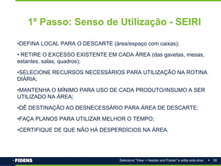 38
Selecione "View > Header and Footer" e edite esta área
1º Passo: Senso de Utilização - SEIRI
•DEFINA LOCAL PARA O DESCARTE (área/espaço com caixas);
• RETIRE O EXCESSO EXISTENTE EM CADA ÁREA (das gavetas, mesas,
estantes, salas, quadros);
•SELECIONE RECURSOS NECESSÁRIOS PARA UTILIZAÇÃO NA ROTINA
DIÁRIA;
•MANTENHA O MÍNIMO PARA USO DE CADA PRODUTO/INSUMO A SER
UTILIZADO NA ÁREA;
•DÊ DESTINAÇÃO AO DESNECESSÁRIO PARA ÁREA DE DESCARTE;
•FAÇA PLANOS PARA UTILIZAR MELHOR O TEMPO;
•CERTIFIQUE DE QUE NÃO HÁ DESPERDÍCIOS NA ÁREA.
 